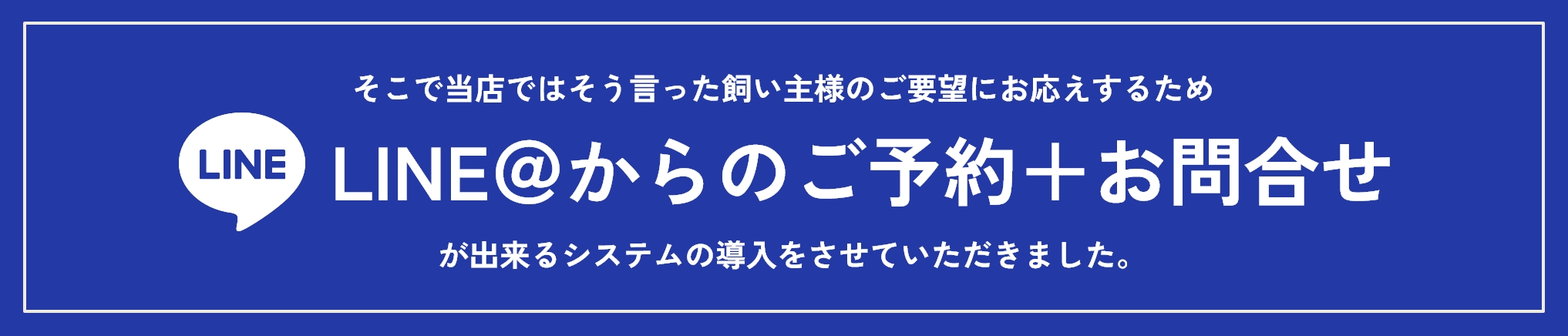 そこで当店ではそう言った飼い主様のご要望にお応えするため、LINE＠からのご予約＋お問合せが出来るシステムの導入をさせていただきました。