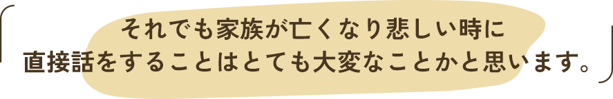 それでも家族が亡くなり悲しい時に、直接話をすることはとても大変なことかと思います。